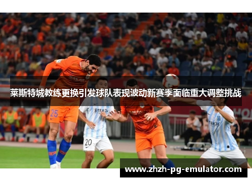 莱斯特城教练更换引发球队表现波动新赛季面临重大调整挑战