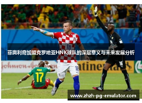 菲奥利奇加盟克罗地亚HNK球队的深层意义与未来发展分析