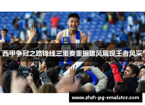 西甲争冠之路锋线三重奏重振雄风展现王者风采