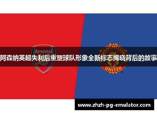 阿森纳英超失利后重塑球队形象全新标志揭晓背后的故事