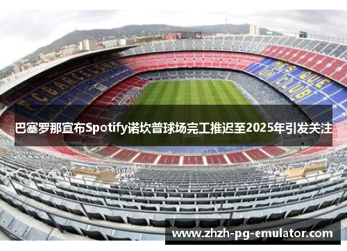 巴塞罗那宣布Spotify诺坎普球场完工推迟至2025年引发关注