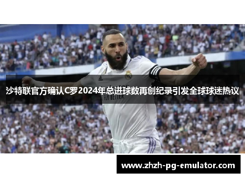沙特联官方确认C罗2024年总进球数再创纪录引发全球球迷热议