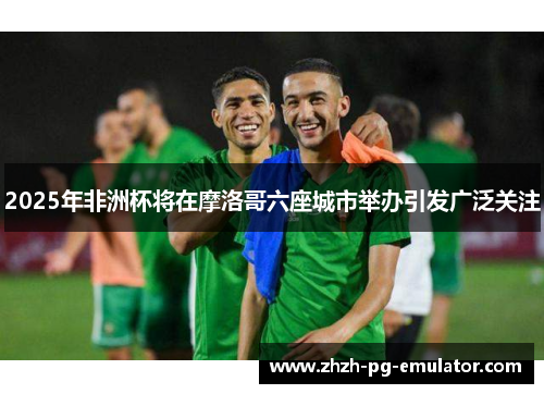 2025年非洲杯将在摩洛哥六座城市举办引发广泛关注 2025年非洲杯将在摩洛哥六座城市举办引发广泛关注