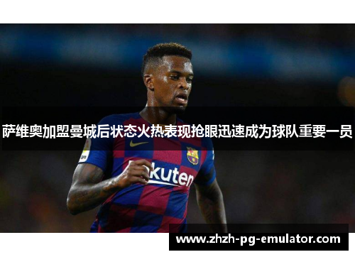 萨维奥加盟曼城后状态火热表现抢眼迅速成为球队重要一员 萨维奥加盟曼城后状态火热表现抢眼迅速成为球队重要一员