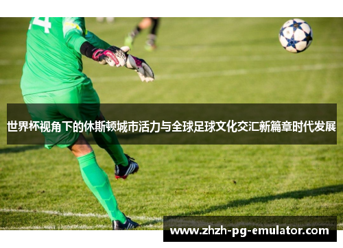 世界杯视角下的休斯顿城市活力与全球足球文化交汇新篇章时代发展