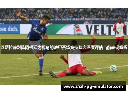 以萨拉赫对阵阿根廷为视角的法甲赛场竞技状态深度评估当前表现解析